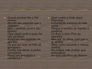  Queria perdoar-lhe o Rei
benino,
Movido das palavras que o
magoam;
Mas o pertinaz povo e seu
destino
(Que desta sorte o quis) lhe
não perdoam.
Arrancam das espadas de
aço fino
Os que por bom tal feito ali
apregoam.
Contra hûa dama, ó peitos
carniceiros,
Feros vos amostrais e
cavaleiros?
 Qual contra a linda moça
Polycena,
Consolação extrema da mãe
velha,
Porque a sombra de Aquiles a
condena,
Co ferro o duro Pirro se
aparelha;
Mas ela, os olhos, com que o
ar serena
(Bem como paciente e mansa
ovelha),
Na mísera mãe postos, que
endoudece,
Ao duro sacrifício se oferece:
 