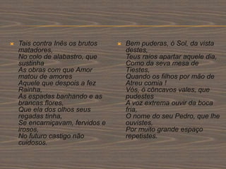  Tais contra Inês os brutos
matadores,
No colo de alabastro, que
sustinha
As obras com que Amor
matou de amores
Aquele que despois a fez
Rainha,
As espadas banhando e as
brancas flores,
Que ela dos olhos seus
regadas tinha,
Se encarniçavam, fervidos e
irosos,
No futuro castigo não
cuidosos.
 Bem puderas, ó Sol, da vista
destes,
Teus raios apartar aquele dia,
Como da seva mesa de
Tiestes,
Quando os filhos por mão de
Atreu comia !
Vós, ó côncavos vales, que
pudestes
A voz extrema ouvir da boca
fria,
O nome do seu Pedro, que lhe
ouvistes,
Por muito grande espaço
repetistes.
 