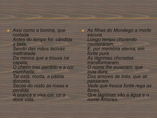  Assi como a bonina, que
cortada
Antes do tempo foi, cândida
e bela,
Sendo das mãos lacivas
maltratada
Da minina que a trouxe na
capela,
O cheiro traz perdido e a cor
murchada:
Tal está, morta, a pálida
donzela,
Secas do rosto as rosas e
perdida
A branca e viva cor, co a
doce vida.
 As filhas do Mondego a morte
escura
Longo tempo chorando
memoraram,
E, por memória eterna, em
fonte pura
As lágrimas choradas
transformaram.
O nome lhe puseram, que
inda dura,
Dos amores de Inês, que ali
passaram.
Vede que fresca fonte rega as
flores,
Que lágrimas são a água e o
nome Amores.
 