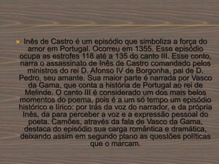  Inês de Castro é um episódio que simboliza a força do
amor em Portugal. Ocorreu em 1355. Esse episódio
ocupa as estrofes 118 até a 135 do canto III. Esse conto,
narra o assassinato de Inês de Castro comandado pelos
ministros do rei D. Afonso IV de Borgonha, pai de D.
Pedro, seu amante. Sua maior parte é narrada por Vasco
da Gama, que conta a história de Portugal ao rei de
Melinde. O canto III é considerado um dos mais belos
momentos do poema, pois é a um só tempo um episódio
histórico e lírico: por trás da voz do narrador, e da própria
Inês, da para perceber a voz e a expressão pessoal do
poeta. Camões, através da fala de Vasco da Gama,
destaca do episódio sua carga romântica e dramática,
deixando assim em segundo plano as questões políticas
que o marcam.
 