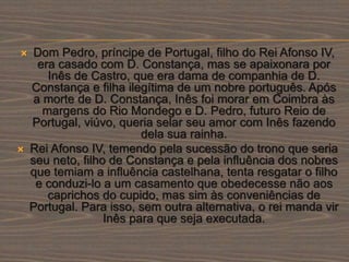  Dom Pedro, príncipe de Portugal, filho do Rei Afonso IV,
era casado com D. Constança, mas se apaixonara por
Inês de Castro, que era dama de companhia de D.
Constança e filha ilegítima de um nobre português. Após
a morte de D. Constança, Inês foi morar em Coimbra às
margens do Rio Mondego e D. Pedro, futuro Reio de
Portugal, viúvo, queria selar seu amor com Inês fazendo
dela sua rainha.
 Rei Afonso IV, temendo pela sucessão do trono que seria
seu neto, filho de Constança e pela influência dos nobres
que temiam a influência castelhana, tenta resgatar o filho
e conduzi-lo a um casamento que obedecesse não aos
caprichos do cupido, mas sim às conveniências de
Portugal. Para isso, sem outra alternativa, o rei manda vir
Inês para que seja executada.
 