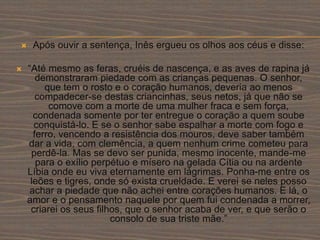  Após ouvir a sentença, Inês ergueu os olhos aos céus e disse:
 “Até mesmo as feras, cruéis de nascença, e as aves de rapina já
demonstraram piedade com as crianças pequenas. O senhor,
que tem o rosto e o coração humanos, deveria ao menos
compadecer-se destas criancinhas, seus netos, já que não se
comove com a morte de uma mulher fraca e sem força,
condenada somente por ter entregue o coração a quem soube
conquistá-lo. E se o senhor sabe espalhar a morte com fogo e
ferro, vencendo a resistência dos mouros, deve saber também
dar a vida, com clemência, a quem nenhum crime cometeu para
perdê-la. Mas se devo ser punida, mesmo inocente, mande-me
para o exílio perpétuo e mísero na gelada Cítia ou na ardente
Líbia onde eu viva eternamente em lágrimas. Ponha-me entre os
leões e tigres, onde só exista crueldade. E verei se neles posso
achar a piedade que não achei entre corações humanos. E lá, o
amor e o pensamento naquele por quem fui condenada a morrer,
criarei os seus filhos, que o senhor acaba de ver, e que serão o
consolo de sua triste mãe.”
 
