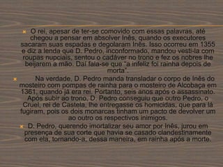  O rei, apesar de ter-se comovido com essas palavras, até
chegou a pensar em absolver Inês, quando os executores
sacaram suas espadas e degolaram Inês. Isso ocorreu em 1355
e diz a lenda que D. Pedro, inconformado, mandou vesti-la com
roupas nupciais, sentou o cadáver no trono e fez os nobres lhe
beijarem a mão. Daí fala-se que “a infeliz foi rainha depois de
morta”.
 Na verdade, D. Pedro manda transladar o corpo de Inês do
mosteiro com pompas de rainha para o mosteiro de Alcobaça em
1361, quando já era rei. Portanto, seis anos após o assassinato.
Após subir ao trono, D. Pedro conseguiu que outro Pedro, o
Cruel, rei de Castela, lhe entregasse os homicidas, que para lá
fugiram, pois os dois monarcas tinham um pacto de devolver um
ao outro os respectivos inimigos.
 D. Pedro, querendo imortalizar seu amor por Inês, jurou em
presença de sua corte que havia se casado clandestinamente
com ela, tornando-a, dessa maneira, em rainha após a morte.
 