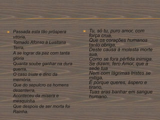  Passada esta tão próspera
vitória,
Tornado Afonso à Lusitana
Terra,
A se lograr da paz com tanta
glória
Quanta soube ganhar na dura
guerra,
O caso triste e dino da
memória,
Que do sepulcro os homens
desenterra,
Aconteceu da mísera e
mesquinha
Que despois de ser morta foi
Rainha.
 Tu, só tu, puro amor, com
força crua,
Que os corações humanos
tanto obriga,
Deste causa à molesta morte
sua,
Como se fora pérfida inimiga.
Se dizem, fero Amor, que a
sede tua
Nem com lágrimas tristes se
mitiga,
É porque queres, áspero e
tirano,
Tuas aras banhar em sangue
humano.
 