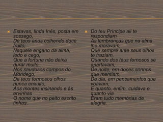  Estavas, linda Inês, posta em
sossego,
De teus anos colhendo doce
fruito,
Naquele engano da alma,
ledo e cego,
Que a fortuna não deixa
durar muito,
Nos saudosos campos do
Mondego,
De teus fermosos olhos
nunca enxuito,
Aos montes insinando e às
ervinhas
O nome que no peito escrito
tinhas.
 Do teu Príncipe ali te
respondiam
As lembranças que na alma
lhe moravam,
Que sempre ante seus olhos
te traziam,
Quando dos teus fernosos se
apartavam;
De noite, em doces sonhos
que mentiam,
De dia, em pensamentos que
voavam;
E quanto, enfim, cuidava e
quanto via
Eram tudo memórias de
alegria.
 