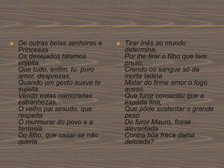  De outras belas senhoras e
Princesas
Os desejados tálamos
enjeita,
Que tudo, enfim, tu, puro
amor, desprezas,
Quando um gesto suave te
sujeita.
Vendo estas namoradas
estranhezas,
O velho pai sesudo, que
respeita
O murmurar do povo e a
fantasia
Do filho, que casar-se não
queria,
 Tirar Inês ao mundo
determina,
Por lhe tirar o filho que tem
preso,
Crendo co sangue só da
morte ladina
Matar do firme amor o fogo
aceso.
Que furor consentiu que a
espada fina,
Que pôde sustentar o grande
peso
Do furor Mauro, fosse
alevantada
Contra hûa fraca dama
delicada?
 