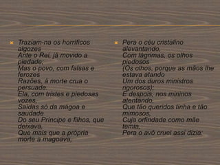  Traziam-na os horríficos
algozes
Ante o Rei, já movido a
piedade;
Mas o povo, com falsas e
ferozes
Razões, à morte crua o
persuade.
Ela, com tristes e piedosas
vozes,
Saídas só da mágoa e
saudade
Do seu Príncipe e filhos, que
deixava,
Que mais que a própria
morte a magoava,
 Pera o céu cristalino
alevantando,
Com lágrimas, os olhos
piedosos
(Os olhos, porque as mãos lhe
estava atando
Um dos duros ministros
rigorosos);
E despois, nos mininos
atentando,
Que tão queridos tinha e tão
mimosos,
Cuja orfindade como mãe
temia,
Pera o avô cruel assi dizia:
 