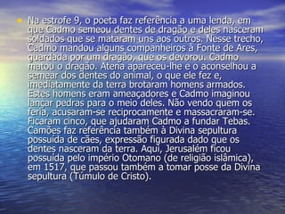 Na estrofe 9, o poeta faz referência a uma lenda, em que Cadmo semeou dentes de dragão e deles nasceram soldados que se mataram uns aos outros. Nesse trecho, Cadmo mandou alguns companheiros à Fonte de Ares, guardada por um dragão, que os devorou. Cadmo matou o dragão. Atena apareceu-lhe e o aconselhou a semear dos dentes do animal, o que ele fez e, imediatamente da terra brotaram homens armados. Estes homens eram ameaçadores e Cadmo imaginou lançar pedras para o meio deles. Não vendo quem os feria, acusaram-se reciprocamente e massacraram-se. Ficaram cinco, que ajudaram Cadmo a fundar Tebas. Camões faz referência também à Divina sepultura possuída de cães, expressão figurada dado que os dentes nasceram da terra. Aqui, Jerusalém ficou possuída pelo império Otomano (de religião islâmica), em 1517, que passou também a tomar posse da Divina sepultura (Túmulo de Cristo). 
