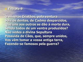 Estrofe 9 Ó míseros Cristãos, pola ventura  Sois os dentes, de Cadmo desparzidos,  Que uns aos outros se dão à morte dura,  Sendo todos de um ventre produzidos?  Não vedes a divina Sepultura Possuída de Cães, que, sempre unidos,  Vos vêm tomar a vossa antiga terra,  Fazendo-se famosos pela guerra?  