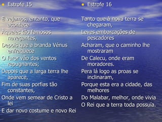 Estrofe 15 E vejamos, entanto, que acontece  Àqueles tão famosos navegantes,  Depois que a branda Vénus enfraquece  O furor vão dos ventos repugnantes;  Depois que a larga terra lhe aparece,  Fim de suas porfias tão constantes,  Onde vem semear de Cristo a lei  E dar novo costume e novo Rei Estrofe 16 Tanto que à nova terra se chegaram,  Leves embarcações de pescadores  Acharam, que o caminho lhe mostraram  De Calecu, onde eram moradores.  Pera lá logo as proas se inclinaram,  Porque esta era a cidade, das melhores  Do Malabar, melhor, onde vivia  O Rei que a terra toda possuía.  