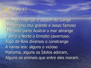Estrofe 17 Além do Indo jaz e aquém do Gange  Um terreno mui grande e assaz famoso  Que pela parte Austral o mar abrange  E pera o Norte o Emódio cavernoso.  Jugo de Reis diversos o constrange  A várias leis: alguns o vicioso  Mahoma, alguns os Ídolos adoram,  Alguns os animais que entre eles moram. 