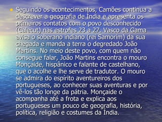 Seguindo os acontecimentos, Camões continua a descrever a geografia de Índia e apresenta os primeiros contatos com o povo desconhecido (Calecut) nas estrofes 23 a 27. Vasco da Gama avisa o soberano indiano (rei Samorim) da sua chegada e manda a terra o degredado João Martins. No meio deste povo, com quem não consegue falar, João Martins encontra o mouro Monçaide, hispânico e falante de castelhano, que o acolhe e lhe serve de tradutor. O mouro se admira do espírito aventureiros dos portugueses, ao conhecer suas aventuras e por vê-los tão longe da pátria. Monçaide o acompanha até a frota e explica aos portugueses um pouco de geografia, história, política, religião e costumes da Índia.  