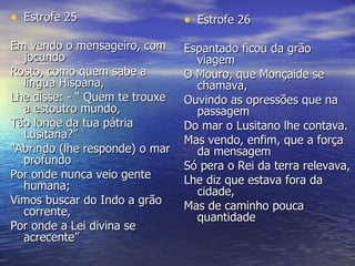 Estrofe 25 Em vendo o mensageiro, com jocundo  Rosto, como quem sabe a língua Hispana,  Lhe disse: - “ Quem te trouxe a estoutro mundo,  Tão longe da tua pátria Lusitana?”  “ Abrindo (lhe responde) o mar profundo  Por onde nunca veio gente humana;  Vimos buscar do Indo a grão corrente,  Por onde a Lei divina se acrecente”  Estrofe 26 Espantado ficou da grão viagem  O Mouro, que Monçaide se chamava,  Ouvindo as opressões que na passagem  Do mar o Lusitano lhe contava.  Mas vendo, enfim, que a força da mensagem  Só pera o Rei da terra relevava,  Lhe diz que estava fora da cidade,  Mas de caminho pouca quantidade 