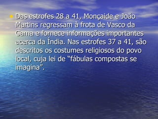 Das estrofes 28 a 41, Monçaide e João Martins regressam à frota de Vasco da Gama e fornece informações importantes acerca da Índia. Nas estrofes 37 a 41, são descritos os costumes religiosos do povo local, cuja lei de “fábulas compostas se imagina”.  
