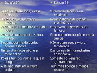 Estrofe 39 “ Brâmenes são os seus religiosos,  Nome antigo e de grande preminência;  Observam os preceitos tão famosos  Dum que primeiro pôs nome à ciência;  Não matam cousa viva e, temerosos,  Das carnes têm grandíssima abstinência.  Somente no Venéreo ajuntamento  Têm mais licença e menos regimento.  Estrofe 37 “ A Lei da gente toda, rica e pobre,  De fábulas composta se imagina.  Andam nus e somente um pano cobre  As partes que a cobrir Natura ensina.  Dous modos há de gente, porque a nobre  Naires chamados são, e a menos dina  Poleás tem por nome, a quem obriga  A lei não misturar a casta antiga;  