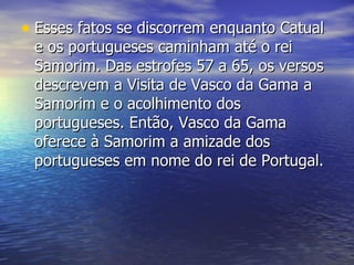 Esses fatos se discorrem enquanto Catual e os portugueses caminham até o rei Samorim. Das estrofes 57 a 65, os versos descrevem a Visita de Vasco da Gama a Samorim e o acolhimento dos portugueses. Então, Vasco da Gama oferece à Samorim a amizade dos portugueses em nome do rei de Portugal.  