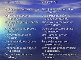 Estrofe 57 Assi falando, entravam já na sala  Onde aquele potente Emperador  Nüa camilha jaz, que não se iguala  De outra algüa no preço e no lavor.  No recostado gesto se assinala  Um venerando e próspero senhor;  Um pano de ouro cinge, e na cabeça  De preciosas gemas se adereça. Estrofe 58 Bem junto dele, um velho reverente,  Cos giolhos no chão, de quando em quando  Lhe dava a verde folha da erva ardente,  Que a seu costume estava ruminando.  Um Brâmene, pessoa preminente,  Pera o Gama vem com passo brando,  Pera que ao grande Príncipe o apresente,  Que diante lhe acena que se assente 