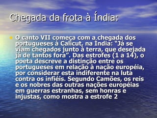 Chegada da frota à Índia: O canto VII começa com a chegada dos portugueses à Calicut, na Índia: “Já se viam chegados junto à terra, que desejada já de tantos fora”. Das estrofes (1 a 14), o poeta descreve a distinção entre os portugueses em relação à nação européia, por considerar esta indiferente na luta contra os infiéis. Segundo Camões, os reis e os nobres das outras nações européias em guerras estranhas, sem honras e injustas, como mostra a estrofe 2   