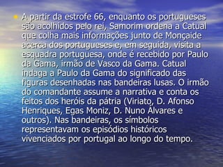 A partir da estrofe 66, enquanto os portugueses são acolhidos pelo rei, Samorim ordena a Catual que colha mais informações junto de Monçaide acerca dos portugueses e, em seguida, visita a esquadra portuguesa, onde é recebido por Paulo da Gama, irmão de Vasco da Gama. Catual indaga a Paulo da Gama do significado das figuras desenhadas nas bandeiras lusas. O irmão do comandante assume a narrativa e conta os feitos dos heróis da pátria (Viriato, D. Afonso Henriques, Egas Moniz, D. Nuno Álvares e outros). Nas bandeiras, os símbolos representavam os episódios históricos vivenciados por portugal ao longo do tempo. 