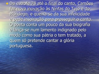 Da estrofe 78 até o final do canto, Camões faz nova inovação às Ninfas do Tejo e do Mondego, e queixa-se da sua infelicidade e pede inspiração para prosseguir o canto. O poeta conta um pouco da sua biografia e lança-se num lamento indignado pelo modo como sua pátria o tem tratado, a quem só pretende cantar a glória portuguesa.  