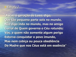 Estrofe 2 “ A vós, ó geração de Luso, digo,  Que tão pequena parte sois no mundo,  Não digo inda no mundo, mas no amigo  Curral de Quem governa o Céu rotundo;  Vós, a quem não somente algum perigo  Estorva conquistar o povo imundo,  Mas nem cobiça ou pouca obediência  Da Madre que nos Céus está em essência ” 