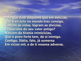 Estrofe 8 Pois que direi daqueles que em delícias,  Que o vil ócio no mundo traz consigo,  Gastam as vidas, logram as divícias,  Esquecidos do seu valor antigo?  Nascem da tirania inimicícias,  Que o povo forte tem, de si inimigo.  Contigo, Itália, falo, já sumersa  Em vícios mil, e de ti mesma adversa.  