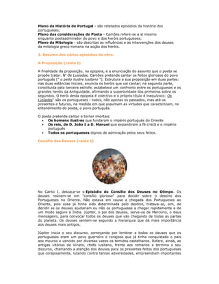 Plano da História de Portugal - são relatados episódios da história dos
portugueses;
Plano das considerações do Poeta - Camões refere-se a si mesmo
enquanto poetaadmirador do povo e dos heróis portugueses;
Plano da Mitologia - são descritas as influências e as intervenções dos deuses
da mitologia greco-romana na acção dos heróis.
3. Resumo dos vários episódios da obra.
A Proposição (canto I)
A finalidade da proposição, na epopeia, é a enunciação do assunto que o poeta se
propõe tratar. N' Os Lusíadas, Camões pretende cantar os feitos gloriosos do povo
português (" o peito ilustre lusitano "). Estrutura a sua proposição em duas partes:
nas duas estâncias iniciais, enuncia os heróis que vai cantar; na segunda parte,
constituída pela terceira estrofe, estabelece um confronto entre os portugueses e os
grandes heróis da Antiguidade, afirmando a superioridade dos primeiros sobre os
segundos. O herói desta epopeia é colectivo e o próprio título é inequívoco: Os
Lusíadas" são os portugueses - todos, não apenas os passados, mas até os
presentes e futuros, na medida em que assumam as virtudes que caracterizam, no
entendimento do poeta, o povo português.
O poeta pretende cantar e tornar imortais:
Os homens ilustres que fundaram o império português do Oriente
Os reis, de D. João I a D. Manuel que expandiram a fé cristã e o império
português
Todos os portugueses dignos de admiração pelos seus feitos.
Consílio dos Deuses (canto I)
No Canto I, destaca-se o Episódio do Consílio dos Deuses no Olimpo. Os
deuses reúnem-se em "consílio glorioso" para decidir sobre o destino dos
Portugueses no Oriente. Não estava em causa a chegada dos Portugueses ao
Oriente, pois essa já tinha sido determinada pelo destino, tratava-se, sim, de
decidir se os deuses ajudariam ou não os portugueses a chegar rapidamente e de
um modo seguro à Índia. Júpiter, o pai dos deuses, serve-se de Mercúrio, o deus
mensageiro, para convocar todos os deuses que vão chegando de todas as partes
do planeta. Os deuses sentem-se segundo a hierarquia que dá mais importância
aos deuses mais antigos.
Júpiter inicia o seu discurso, começando por lembrar a todos os deuses que os
portugueses eram um povo guerreiro e corajoso que já tinha conquistado o pais
aos mouros e vencido por diversas vezes os temidos castelhanos. Refere, ainda, as
antigas vitórias de Viriato, chefe lusitano, frente aos romanos e termina o seu
discurso, chamando a atenção dos deuses para os presentes feitos dos portugueses
que corajosamente, lutando contra tantas adversidades, empreendiam importantes
 