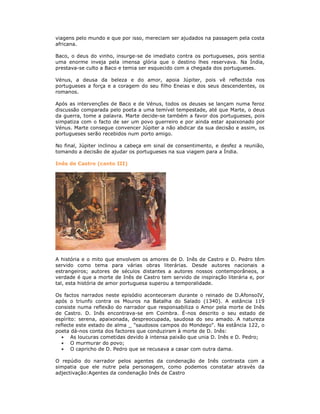 viagens pelo mundo e que por isso, mereciam ser ajudados na passagem pela costa
africana.
Baco, o deus do vinho, insurge-se de imediato contra os portugueses, pois sentia
uma enorme inveja pela imensa glória que o destino lhes reservava. Na Índia,
prestava-se culto a Baco e temia ser esquecido com a chegada dos portugueses.
Vénus, a deusa da beleza e do amor, apoia Júpiter, pois vê reflectida nos
portugueses a força e a coragem do seu filho Eneias e dos seus descendentes, os
romanos.
Após as intervenções de Baco e de Vénus, todos os deuses se lançam numa feroz
discussão comparada pelo poeta a uma temível tempestade, até que Marte, o deus
da guerra, tome a palavra. Marte decide-se também a favor dos portugueses, pois
simpatiza com o facto de ser um povo guerreiro e por ainda estar apaixonado por
Vénus. Marte consegue convencer Júpiter a não abdicar da sua decisão e assim, os
portugueses serão recebidos num porto amigo.
No final, Júpiter inclinou a cabeça em sinal de consentimento, e desfez a reunião,
tomando a decisão de ajudar os portugueses na sua viagem para a Índia.
Inês de Castro (canto III)
A história e o mito que envolvem os amores de D. Inês de Castro e D. Pedro têm
servido como tema para várias obras literárias. Desde autores nacionais a
estrangeiros; autores de séculos distantes a autores nossos contemporâneos, a
verdade é que a morte de Inês de Castro tem servido de inspiração literária e, por
tal, esta história de amor portuguesa superou a temporalidade.
Os factos narrados neste episódio aconteceram durante o reinado de D.AfonsoIV,
após o triunfo contra os Mouros na Batalha do Salado (1340). A estância 119
consiste numa reflexão do narrador que responsabiliza o Amor pela morte de Inês
de Castro. D. Inês encontrava-se em Coimbra. É-nos descrito o seu estado de
espírito: serena, apaixonada, despreocupada, saudosa do seu amado. A natureza
reflecte este estado de alma _ "saudosos campos do Mondego". Na estância 122, o
poeta dá-nos conta dos factores que conduziram à morte de D. Inês:
As loucuras cometidas devido à intensa paixão que unia D. Inês e D. Pedro;
O murmurar do povo;
O capricho de D. Pedro que se recusava a casar com outra dama.
O repúdio do narrador pelos agentes da condenação de Inês contrasta com a
simpatia que ele nutre pela personagem, como podemos constatar através da
adjectivação:Agentes da condenação Inês de Castro
 