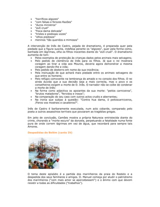 "horríficos algozes"
"com falsas e ferozes Razões"
"duros ministros"
"avô cruel"
"fraca dama delicada"
"tristes e piedosas vozes"
"olhos piedosos"
meninos "tão queridos e mimosos"
A intervenção de Inês de Castro, pejada de dramatismo, é preparada quer pela
piedade que a figura suscita, indefesa perante os "algozes", quer pela forma como,
banhada em lágrimas, olha os filhos inocentes diante do "avô cruel". O dramatismo
aumenta de tom:
Pelos exemplos de protecção às crianças dados pelos animais mais selvagens;
Pelo pedido de clemência de Inês para os filhos. Já que o rei mostrara
coragem ao tirar a vida aos Mouros, deveria agora demonstrar a mesma
coragem dando-lhe a vida;
Pelo pedido de desterro em nome da sua inocência;
Pela insinuação de que achará mais piedade entre os animais selvagens do
que entre os homens;
Pelo refúgio comovente na lembrança do amado e no consolo dos filhos. O rei
ainda duvida que a sua decisão seja a mais correcta, mas o povo e os
conselheiros exigem a morte de D. Inês. O narrador não se coíbe de condenar
a morte de Inês:
Na forma como adjectiva os apoiantes da sua morte: "peitos carniceiros",
"brutos matadores", "fervidos e irosos";
Na comparação do seu caso com outros actos cruéis e aberrantes;
Na ironia que subjaz à questão: "Contra hua dama, ó peitoscarniceiros,
/Feros vos mostrais e cavaleiros?".
Inês de Castro é barbaramente executada, num acto cobarde, comparado pelo
poeta a outros assassínios terríveis que povoaram as tragédias gregas.
Em jeito de conclusão, Camões mostra a própria Natureza entristecida diante do
crime, chorando a "morte escura" da donzela, perpetuando a fatalidade numa fonte
pura de onde correm lágrimas em vez de água, que recordará para sempre tais
Amores.
Despedidas de Belém (canto IV)
O tema deste episódio é a partida dos marinheiros da praia do Restelo e a
despedida dos seus familiares e amigos. D. Manuel começa por aludir o patriotismo
dos marinheiros ("com mais amor se apercebessem") e o ânimo com que devem
resistir a todas as dificuldades ("trabalhos").
 