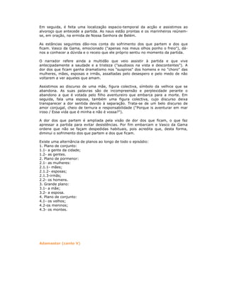 Em seguida, é feita uma localização espacio-temporal da acção e assistimos ao
alvoroço que antecede a partida. As naus estão prontas e os marinheiros reúnem-
se, em oração, na ermida de Nossa Senhora de Belém.
As estâncias seguintes dão-nos conta do sofrimento dos que partem e dos que
ficam. Vasco da Gama, emocionado ("apenas nos meus olhos ponho o freio"), dá-
nos a conhecer a dúvida e o receio que ele próprio sentiu no momento da partida.
O narrador refere ainda a multidão que veio assistir à partida e que vive
antecipadamente a saudade e a tristeza ("saudosos na vista e descontentes"). A
dor dos que ficam ganha dramatismo nos "suspiros" dos homens e no "choro" das
mulheres, mães, esposas e irmãs, assaltadas pelo desespero e pelo medo de não
voltarem a ver aqueles que amam.
Assistimos ao discurso de uma mãe, figura colectiva, símbolo da velhice que se
abandona. As suas palavras são de incompreensão e perplexidade perante o
abandono a que é votada pelo filho aventureiro que embarca para a morte. Em
seguida, fala uma esposa, também uma figura colectiva, cujo discurso deixa
transparecer a dor sentida devido à separação. Trata-se de um belo discurso de
amor conjugal, cheio de ternura e responsabilidade ("Porque is aventurar em mar
iroso / Essa vida que é minha e não é vossa?").
A dor dos que partem é ampliada pela visão de dor dos que ficam, o que faz
apressar a partida para evitar desistências. Por fim embarcam e Vasco da Gama
ordene que não se façam despedidas habituais, pois acredita que, desta forma,
diminui o sofrimento dos que partem e dos que ficam.
Existe uma alternância de planos ao longo de todo o episódio:
1. Plano de conjunto:
1.1- a gente da cidade;
1.2- as gentes.
2. Plano de pormenor:
2.1- as mulheres:
2.1.1- mães;
2.1.2- esposas;
2.1.3-irmãs;
2.2- os homens.
3. Grande plano:
3.1- a mãe;
3.2- a esposa.
4. Plano de conjunto:
4.1- os velhos;
4.2-os meninos;
4.3- os montes.
Adamastor (canto V)
 