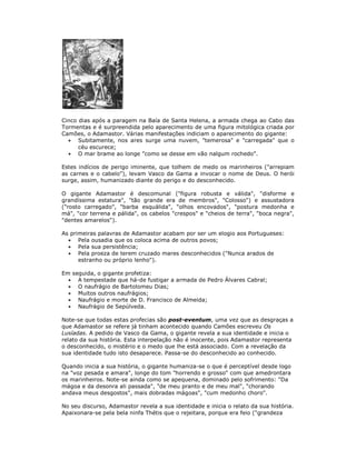 Cinco dias após a paragem na Baía de Santa Helena, a armada chega ao Cabo das
Tormentas e é surpreendida pelo aparecimento de uma figura mitológica criada por
Camões, o Adamastor. Várias manifestações indiciam o aparecimento do gigante:
Subitamente, nos ares surge uma nuvem, "temerosa" e "carregada" que o
céu escurece;
O mar brame ao longe "como se desse em vão nalgum rochedo".
Estes indícios de perigo iminente, que tolhem de medo os marinheiros ("arrepiam
as carnes e o cabelo"), levam Vasco da Gama a invocar o nome de Deus. O herói
surge, assim, humanizado diante do perigo e do desconhecido.
O gigante Adamastor é descomunal ("figura robusta e válida", "disforme e
grandíssima estatura", "tão grande era de membros", "Colosso") e assustadora
("rosto carregado", "barba esquálida", "olhos encovados", "postura medonha e
má", "cor terrena e pálida", os cabelos "crespos" e "cheios de terra", "boca negra",
"dentes amarelos").
As primeiras palavras de Adamastor acabam por ser um elogio aos Portugueses:
Pela ousadia que os coloca acima de outros povos;
Pela sua persistência;
Pela proeza de terem cruzado mares desconhecidos ("Nunca arados de
estranho ou próprio lenho").
Em seguida, o gigante profetiza:
A tempestade que há-de fustigar a armada de Pedro Álvares Cabral;
O naufrágio de Bartolomeu Dias;
Muitos outros naufrágios;
Naufrágio e morte de D. Francisco de Almeida;
Naufrágio de Sepúlveda.
Note-se que todas estas profecias são post-eventum, uma vez que as desgraças a
que Adamastor se refere já tinham acontecido quando Camões escreveu Os
Lusíadas. A pedido de Vasco da Gama, o gigante revela a sua identidade e inicia o
relato da sua história. Esta interpelação não é inocente, pois Adamastor representa
o desconhecido, o mistério e o medo que lhe está associado. Com a revelação da
sua identidade tudo isto desaparece. Passa-se do desconhecido ao conhecido.
Quando inicia a sua história, o gigante humaniza-se o que é perceptível desde logo
na "voz pesada e amara", longe do tom "horrendo e grosso" com que amedrontara
os marinheiros. Note-se ainda como se apequena, dominado pelo sofrimento: "Da
mágoa e da desonra ali passada", "de meu pranto e de meu mal", "chorando
andava meus desgostos", mais dobradas mágoas", "cum medonho choro".
No seu discurso, Adamastor revela a sua identidade e inicia o relato da sua história.
Apaixonara-se pela bela ninfa Thétis que o rejeitara, porque era feio ("grandeza
 