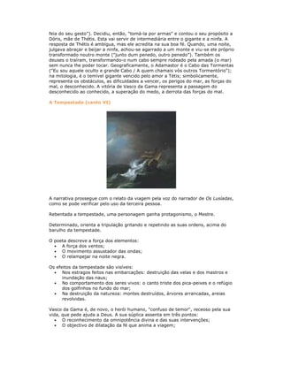 feia do seu gesto"). Decidiu, então, "tomá-la por armas" e contou o seu propósito a
Dóris, mãe de Thétis. Esta vai servir de intermediária entre o gigante e a ninfa. A
resposta de Thétis é ambígua, mas ele acredita na sua boa fé. Quando, uma noite,
julgava abraçar e beijar a ninfa, achou-se agarrado a um monte e viu-se ele próprio
transformado noutro monte ("junto dum penedo, outro penedo"). Também os
deuses o traíram, transformando-o num cabo sempre rodeado pela amada (o mar)
sem nunca lhe poder tocar. Geograficamente, o Adamastor é o Cabo das Tormentas
("Eu sou aquele oculto e grande Cabo / A quem chamais vós outros Tormentório");
na mitologia, é o temível gigante vencido pelo amor a Tétis; simbolicamente,
representa os obstáculos, as dificuldades a vencer, os perigos do mar, as forças do
mal, o desconhecido. A vitória de Vasco da Gama representa a passagem do
desconhecido ao conhecido, a superação do medo, a derrota das forças do mal.
A Tempestade (canto VI)
A narrativa prossegue com o relato da viagem pela voz do narrador de Os Lusíadas,
como se pode verificar pelo uso da terceira pessoa.
Rebentada a tempestade, uma personagem ganha protagonismo, o Mestre.
Determinado, orienta a tripulação gritando e repetindo as suas ordens, acima do
barulho da tempestade.
O poeta descreve a força dos elementos:
A força dos ventos;
O movimento assustador das ondas;
O relampejar na noite negra.
Os efeitos da tempestade são visíveis:
Nos estragos feitos nas embarcações: destruição das velas e dos mastros e
inundação das naus;
No comportamento dos seres vivos: o canto triste dos pica-peixes e o refúgio
dos golfinhos no fundo do mar;
Na destruição da natureza: montes destruídos, árvores arrancadas, areias
revolvidas.
Vasco da Gama é, de novo, o herói humano, "confuso de temor", receoso pela sua
vida, que pede ajuda a Deus. A sua súplica assenta em três pontos:
O reconhecimento da omnipotência divina e das suas intervenções;
O objectivo de dilatação da fé que anima a viagem;
 