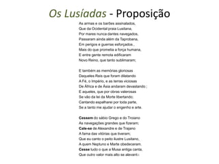 Os Lusíadas - Proposição
     As armas e os barões assinalados,
     Que da Ocidental praia Lusitana,
     Por mares nunca dantes navegados,
     Passaram ainda além da Taprobana,
     Em perigos e guerras esforçados ,
     Mais do que prometia a força humana,
     E entre gente remota edificaram
     Novo Reino, que tanto sublimaram;

     E também as memórias gloriosas
     Daqueles Reis que foram dilatando
     A Fé, o Império, e as terras viciosas
     De África e de Ásia andaram devastando ;
     E aqueles, que por obras valerosas
     Se vão da lei da Morte libertando;
     Cantando espalharei por toda parte,
     Se a tanto me ajudar o engenho e arte.

     Cessem do sábio Grego e do Troiano
     As navegações grandes que fizeram;
     Cale-se de Alexandre e de Trajano
     A fama das vitórias que tiveram;
     Que eu canto o peito ilustre Lusitano,
     A quem Neptuno e Marte obedeceram.
     Cesse tudo o que a Musa antiga canta,
     Que outro valor mais alto se alevanta
 