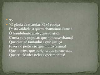  95
 "Ó glória de mandar! Ó vã cobiça
Desta vaidade, a quem chamamos Fama!
Ó fraudulento gosto, que se atiça
C'uma aura popular, que honra se chama!
Que castigo tamanho e que justiça
Fazes no peito vão que muito te ama!
Que mortes, que perigos, que tormentas,
Que crueldades neles experimentas!
 