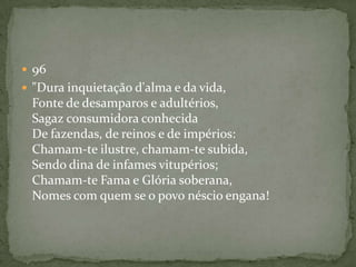  96
 "Dura inquietação d'alma e da vida,
Fonte de desamparos e adultérios,
Sagaz consumidora conhecida
De fazendas, de reinos e de impérios:
Chamam-te ilustre, chamam-te subida,
Sendo dina de infames vitupérios;
Chamam-te Fama e Glória soberana,
Nomes com quem se o povo néscio engana!
 