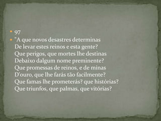  97
 "A que novos desastres determinas
De levar estes reinos e esta gente?
Que perigos, que mortes lhe destinas
Debaixo dalgum nome preminente?
Que promessas de reinos, e de minas
D'ouro, que lhe farás tão facilmente?
Que famas lhe prometerás? que histórias?
Que triunfos, que palmas, que vitórias?
 