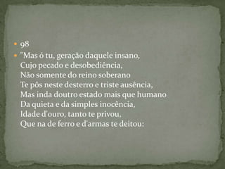  98
 "Mas ó tu, geração daquele insano,
Cujo pecado e desobediência,
Não somente do reino soberano
Te pôs neste desterro e triste ausência,
Mas inda doutro estado mais que humano
Da quieta e da simples inocência,
Idade d'ouro, tanto te privou,
Que na de ferro e d'armas te deitou:
 