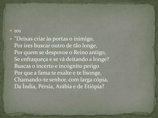  101
 "Deixas criar às portas o inimigo,
Por ires buscar outro de tão longe,
Por quem se despovoe o Reino antigo,
Se enfraqueça e se vá deitando a longe?
Buscas o incerto e incógnito perigo
Por que a fama te exalte e te lisonge,
Chamando-te senhor, com larga cópia,
Da Índia, Pérsia, Arábia e de Etiópia?
 