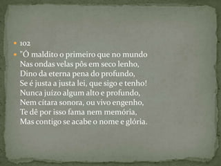  102
 "Ó maldito o primeiro que no mundo
Nas ondas velas pôs em seco lenho,
Dino da eterna pena do profundo,
Se é justa a justa lei, que sigo e tenho!
Nunca juízo algum alto e profundo,
Nem cítara sonora, ou vivo engenho,
Te dê por isso fama nem memória,
Mas contigo se acabe o nome e glória.
 