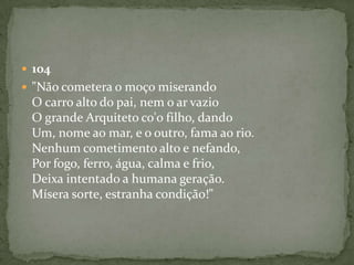  104
 "Não cometera o moço miserando
O carro alto do pai, nem o ar vazio
O grande Arquiteto co'o filho, dando
Um, nome ao mar, e o outro, fama ao rio.
Nenhum cometimento alto e nefando,
Por fogo, ferro, água, calma e frio,
Deixa intentado a humana geração.
Mísera sorte, estranha condição!"
 