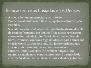  A queda do homem associa-se ao mito de
Prometeu, aludido como filho de Jápeto na estrofe 103 do
episódio.
 Sua fábula é essencial ao entendimento do ideário do velho
do restelo: Prometeu era um dos Titãs que se revoltaram
contra o domínio de júpiter.Tendo feito uma estátua de
barro, Prometeu roubou o fogo dos deuses para animar sua
criação.Como castigo pela ousadia, júpiter ordenou que
vulcano, o ferreiro dos deuses, o amarrasse no
cáucario, onde os abutres lhe comiam o fígado, que
renascia e era de novo comido, prometeu é o símbolo da
civilização, da indústria , da sabedoria e do desejo humano
 