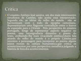  O ensaísta Antônio José saraiva, um dos mais interessantes
estudiosos de Camões, não aceita essa interpretação.
Segundo ele, as idéias do velho do restelo não se
harmonizam com o todo da epopéia camoniana.
Representariam uma flagrante contradição entre o louvor
da expansão para o Oriente . Pela perspectiva do ensaísta
português, longe de representar aspecto negativo no
poema, essa incongruência dinamiza a poesia do
texto, atribuindo-lhe mais vivacidade estética.Quem fala
através do velho do restelo é o próprio Camões,que
inventou a personagem para incorporar ao poema alguns
juízos morais da cultura humanística,que crítica os
acontecimentos por uma perspectiva metafísica.julgando a
história de fora dos acontecimentos.
 