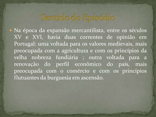  Na época da expansão mercantilista, entre os séculos
XV e XVI, havia duas correntes de opinião em
Portugal: uma voltada para os valores medievais, mais
preocupada com a agricultura e com os princípios da
velha nobreza fundiária ; outra voltada para a
renovação do perfil econômico do país, mais
preocupada com o comércio e com os princípios
flutuantes da burguesia em ascensão.
 