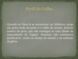  Quando as Naus já se encontram no Atlântico, surge
um grito vindo da praia: é o velho do restelo, homem
austero do povo, que não consegue se calar diante da
imprudência da viagem. Aventura não encontrava
justificativa senão no desejo de mando e na ambição
de glória
 