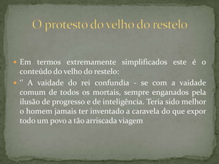  Em termos extremamente simplificados este é o
conteúdo do velho do restelo:
 ‘’ A vaidade do rei confundia - se com a vaidade
comum de todos os mortais, sempre enganados pela
ilusão de progresso e de inteligência. Teria sido melhor
o homem jamais ter inventado a caravela do que expor
todo um povo a tão arriscada viagem
 
