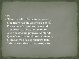  94
 "Mas um velho d'aspeito venerando,
Que ficava nas praias, entre a gente,
Postos em nós os olhos, meneando
Três vezes a cabeça, descontente,
A voz pesada um pouco alevantando,
Que nós no mar ouvimos claramente,
C'um saber só de experiências feito,
Tais palavras tirou do experto peito:
 