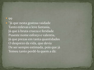 99"Já que nesta gostosa vaidade Tanto enlevas a leve fantasia, Já que à bruta crueza e feridade Puseste nome esforço e valentia, Já que prezas em tanta quantidades O desprezo da vida, que devia De ser sempre estimada, pois que já Temeu tanto perdê-la quem a dá: 