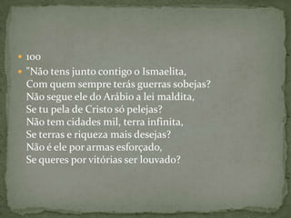 100"Não tens junto contigo o Ismaelita, Com quem sempre terás guerras sobejas? Não segue ele do Arábio a lei maldita, Se tu pela de Cristo só pelejas? Não tem cidades mil, terra infinita, Se terras e riqueza mais desejas? Não é ele por armas esforçado, Se queres por vitórias ser louvado? 