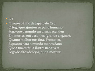 103 "Trouxe o filho de Jápeto do Céu O fogo que ajuntou ao peito humano, Fogo que o mundo em armas acendeu Em mortes, em desonras (grande engano). Quanto melhor nos fora, Prometeu, E quanto para o mundo menos dano, Que a tua estátua ilustre não tivera Fogo de altos desejos, que a movera! 