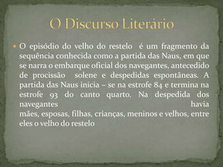 O episódio do velho do restelo  é um fragmento da sequência conhecida como a partida das Naus, em que se narra o embarque oficial dos navegantes, antecedido de procissão  solene e despedidas espontâneas. A partida das Naus inicia – se na estrofe 84 e termina na estrofe 93 do canto quarto. Na despedida dos navegantes havia mães, esposas, filhas, crianças, meninos e velhos, entre eles o velho do restelo O Discurso Literário